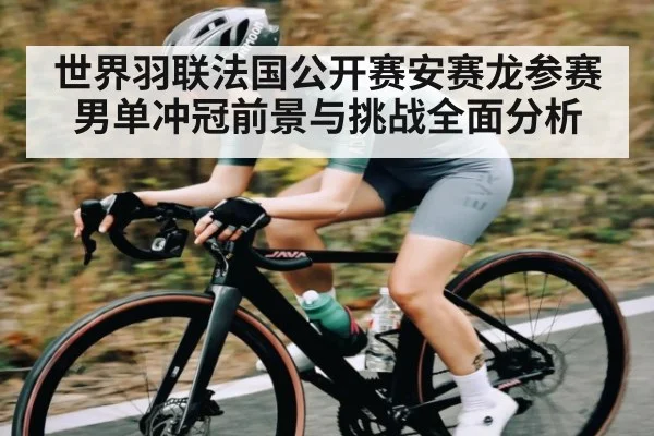 世界羽联法国公开赛安赛龙参赛男单冲冠前景与挑战全面分析